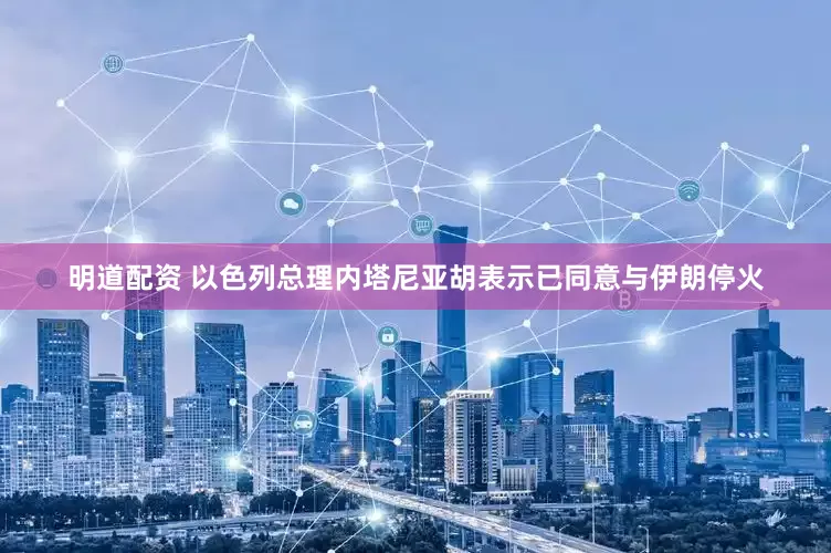 明道配资 以色列总理内塔尼亚胡表示已同意与伊朗停火