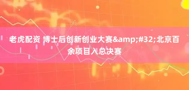 老虎配资 博士后创新创业大赛&#32;北京百余项目入总决赛