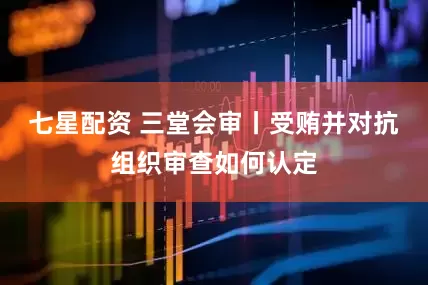 七星配资 三堂会审丨受贿并对抗组织审查如何认定