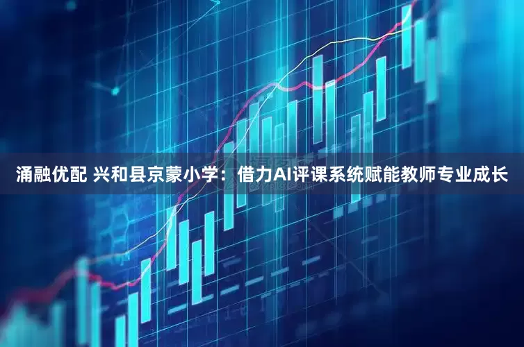 涌融优配 兴和县京蒙小学：借力AI评课系统赋能教师专业成长